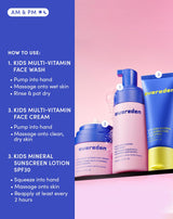 AM & PM
HOW TO USE:
1. KIDS MULTI-VITAMIN FACE WASH
Pump into hand
Massage onto wet skin
Rinse & pat dry
3. KIDS MULTI-VITAMIN FACE CREAM
Pump into hand
Massage onto clean, dry skin
3. KIDS MINERAL SUNSCREEN LOTION SPF30
Squeeze into hand
Massage onto skin
Reapply at least every 2 hours