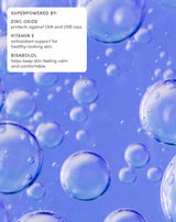 Superpowered by:
Zinc oxide
Protects againest UVA and UVB rays
Vitamin E
Antioxident support for healthy-looking skin
Bisabolol
Helps keep skin feeling calm and comfortable