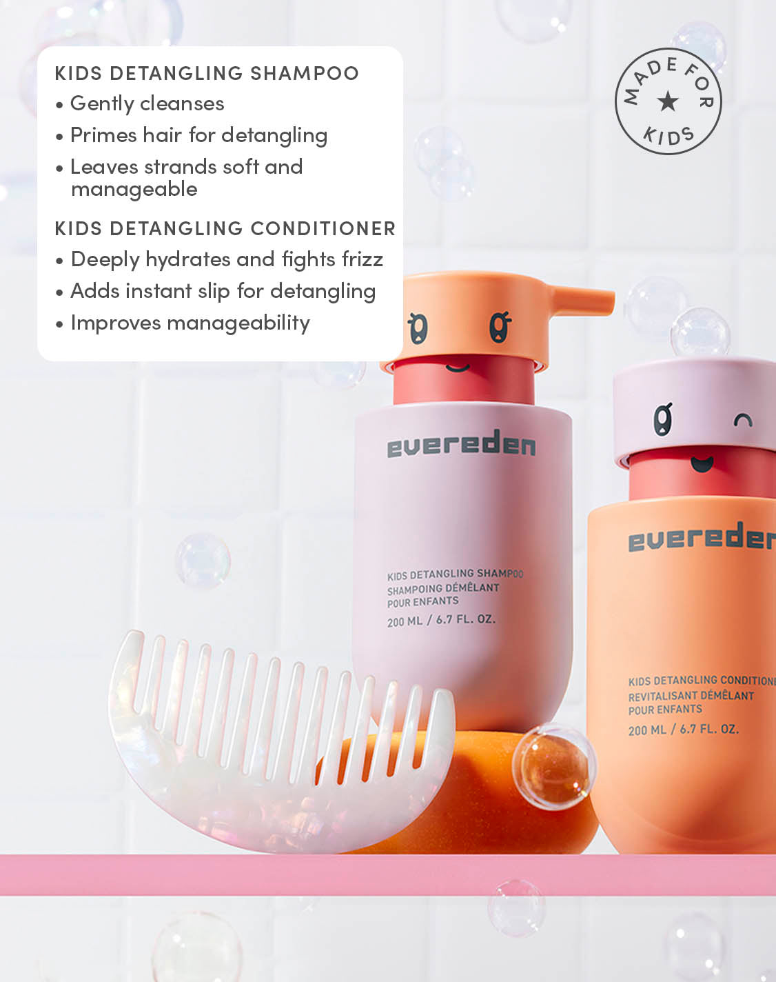 KIDS DETANGLING SHAMPOO
Gently cleanses
Primes hair for detangling
Leaves strands soft and manageable

KIDS DETANGLING CONDITIONER
Deeply hydrates and fights frizz
Adds instant slip for detangling
Improves manageability