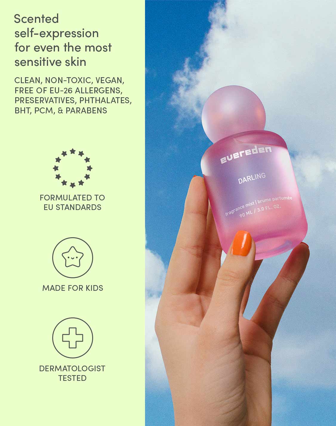 Scented self-expression for even the most sensitive skin

CLEAN, NON-TOXIC, VEGAN,
FREE OF EU-26 ALLERGENS,
PRESERVATIVES, PHTHALATES,
BHT, PCM, & PARABENS

FORMULATED TO EU STANDARDS
MADE FOR KIDS
DERMATOLOGIST TESTED