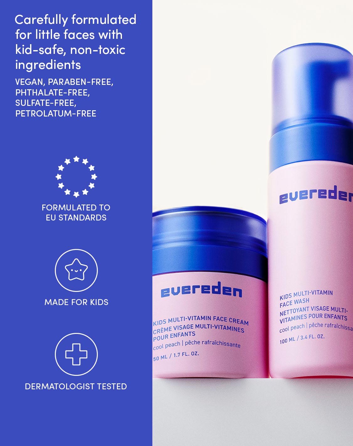 Carefully formulated for little faces with kid-safe, non-toxic ingredients

VEGAN, PARABEN-FREE,
PHTHALATE-FREE,
SULFATE-FREE,
PETROLATUM-FREE

FORMULATED TO EU STANDARDS
MADE FOR KIDS
DERMATOLOGIST TESTED