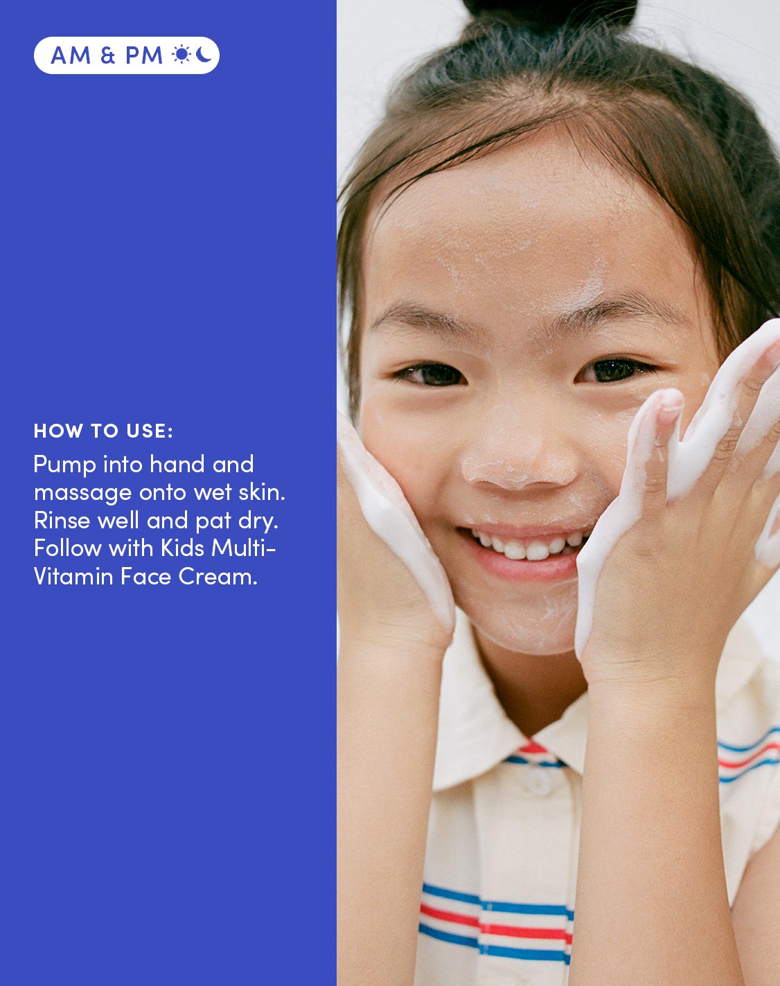 Am & Pm
How to use:
Pump into hand and massage onto wet skin. Rinse well and pat dry. Follow with Kids Multi-Vitamin Face Cream