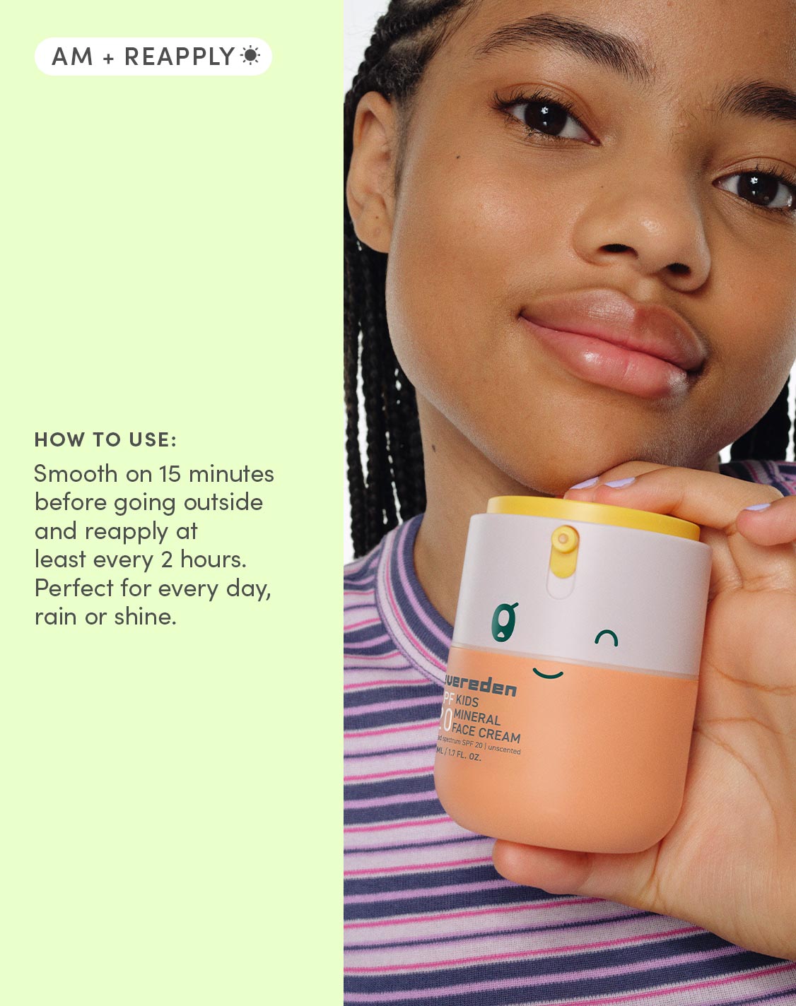 HOW TO USE
Smooth on 15 minutes before going outside and reapply at least every 2 hours. Perfect for every day, rain or shine.