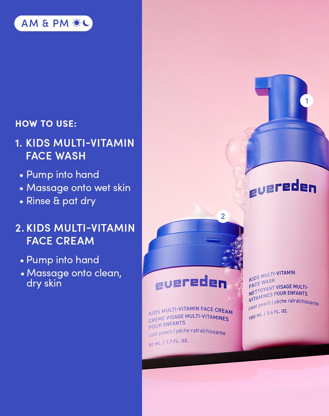 AM & PM
How to use
1. Kids multi-vitamin face wash
Pump into hand
Massage onto wet skin
Rinse & pat dry
2. Kis multi-vitamin face cream
Pump onto hand
Massage onto clean, dry skin