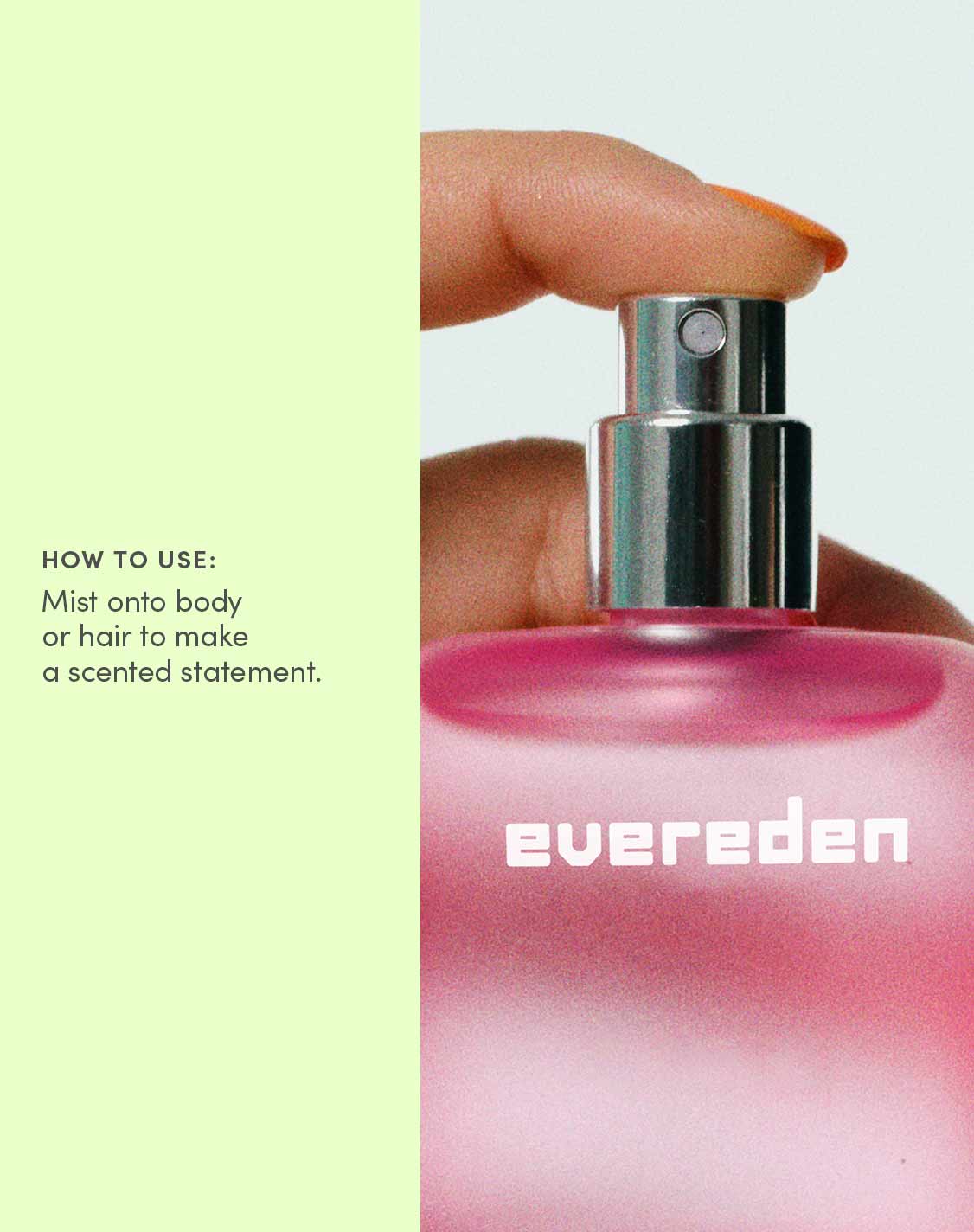 HOW TO USE:
Mist onto body or hair to make a scented statement.