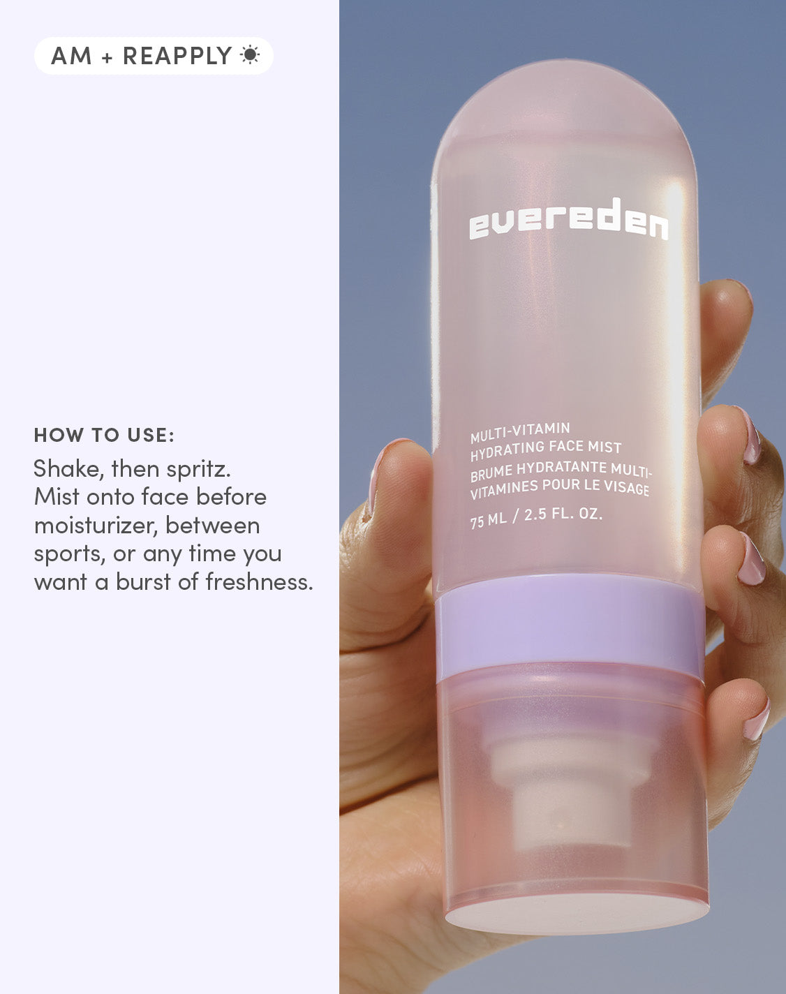 AM + REAPPLY
HOW TO USE:
Shake, then spritz. Mist onto face before moisturizer, between sports, or any time you want a burst of freshness.