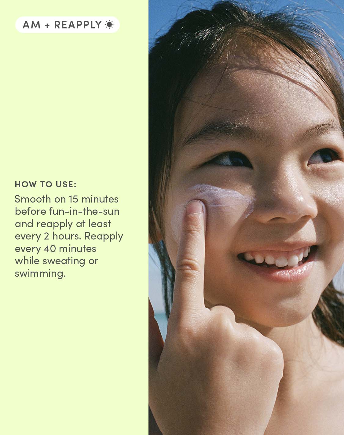 AM + Reapply
How to use:
Smooth on 15 minutes before fun-in-the-sun and reapply at least every 2 hours. Reapply every 2 hours. Reapply every 40 minutes while sweating or swimming