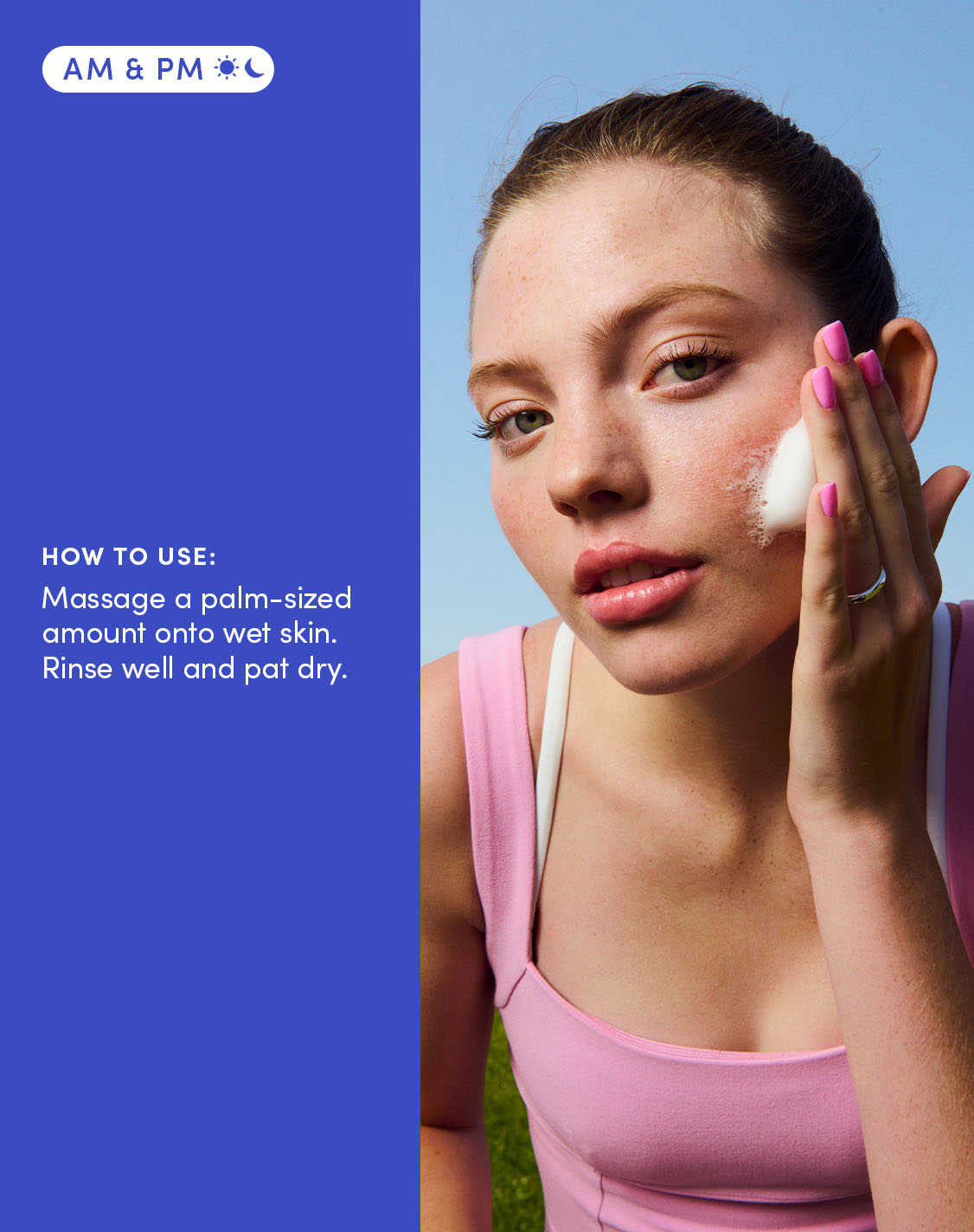 AM & PM
HOW TO USE:
Massage a palm-sized amount onto wet skin. Rinse well and pat dry. 