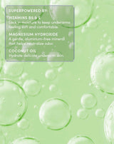 SUPERPOWERED BY:
VITAMINS B5 & E
Lock in moisture to keep underarms feeling soft and comfortable.
MAGNESIUM HYDROXIDE
A gentle, aluminum-free mineral that helps neutralize odor.
COCONUT OIL
Hydrate delicate underarm skin.