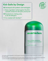 Kid-Safe by Design

Developed with pediatric dermatologists
Every ingredient vetted against the EU's cosmetic endocrine disruptor priority list*
No aluminum, baking soda, or EU 26 allergens
Co-created with families**

MICROBIOME.info ® FRIENDLY
*Formulated without ingredients on the European Commission's endocrine disruptor priority list in cosmetics (as of May 2026)
**Formula developed with feedback from 53 parents of kids in Evereden's Glow Lab community, plus an independent consumer perception study with