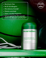 Aluminum-free
No EU 26 allergens
Microbiome-friendly*
Vitamin-enriched
Clean, woodsy fragrance
Vetted against the EU cosmetic endocrine disruptor priority list**

LONG-LASTING  FRESHNESS
**Certified Microbiome-friendly™ by MyMicrobiome under Standard 18.12.
*Formulated without ingredients on the European Commission's endocrine disruptor priority list in cosmetics (as of May 2026)