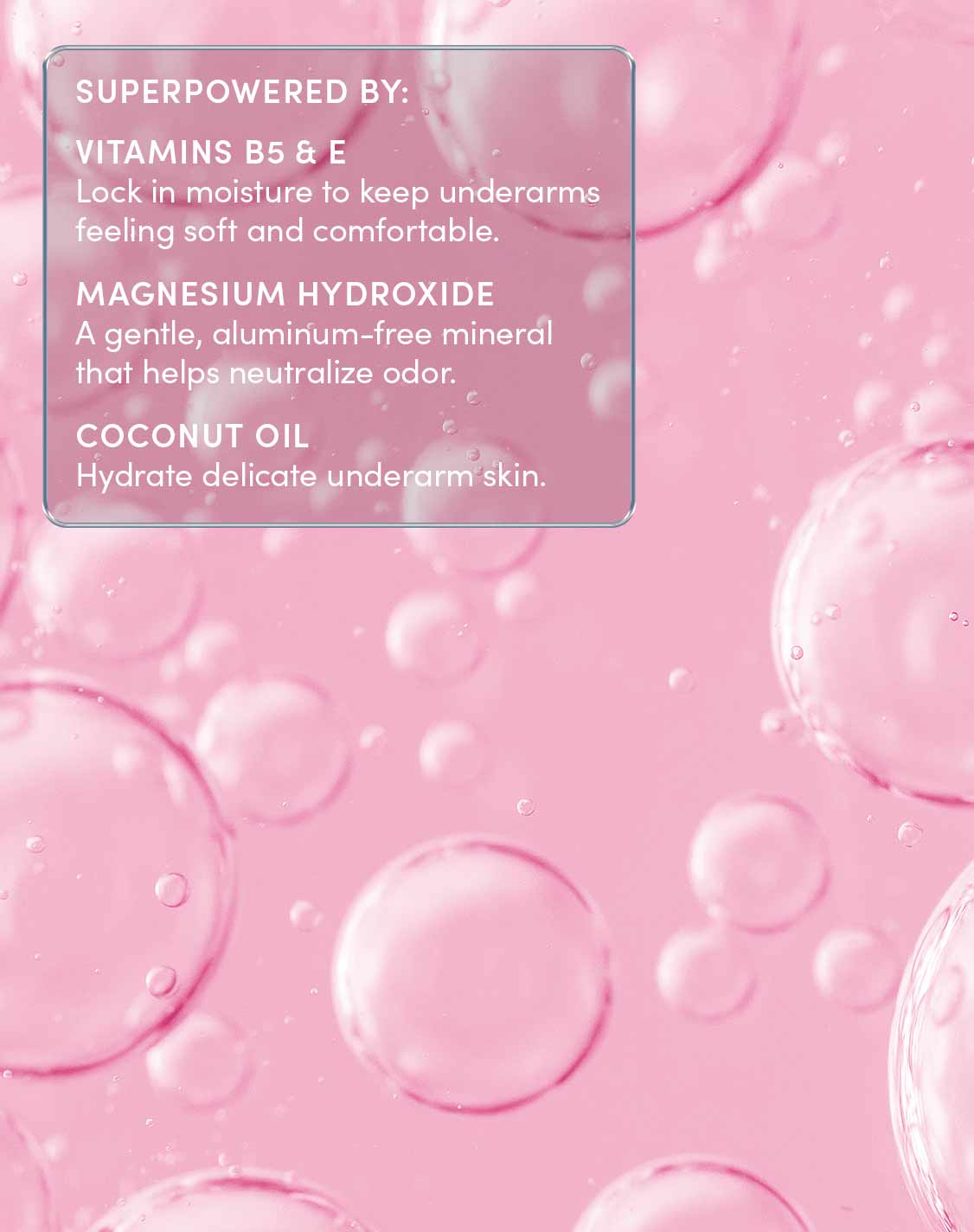 SUPERPOWERED BY:
VITAMINS B5 & E
Lock in moisture to keep underarms feeling soft and comfortable.
MAGNESIUM HYDROXIDE
A gentle, aluminum-free mineral that helps neutralize odor.
COCONUT OIL
Hydrate delicate underarm skin.