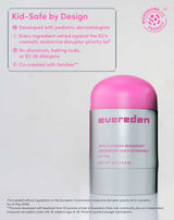 Kid-Safe by Design

Developed with pediatric dermatologists
Every ingredient vetted against the EU's cosmetic endocrine disruptor priority list*
No aluminum, baking soda, or EU 26 allergens
Co-created with families**

MICROBIOME.info ® FRIENDLY
*Formulated without ingredients on the European Commission's endocrine disruptor priority list in cosmetics (as of May 2026)
**Formula developed with feedback from 53 parents of kids in Evereden's Glow Lab community, plus an independent consumer perception study with