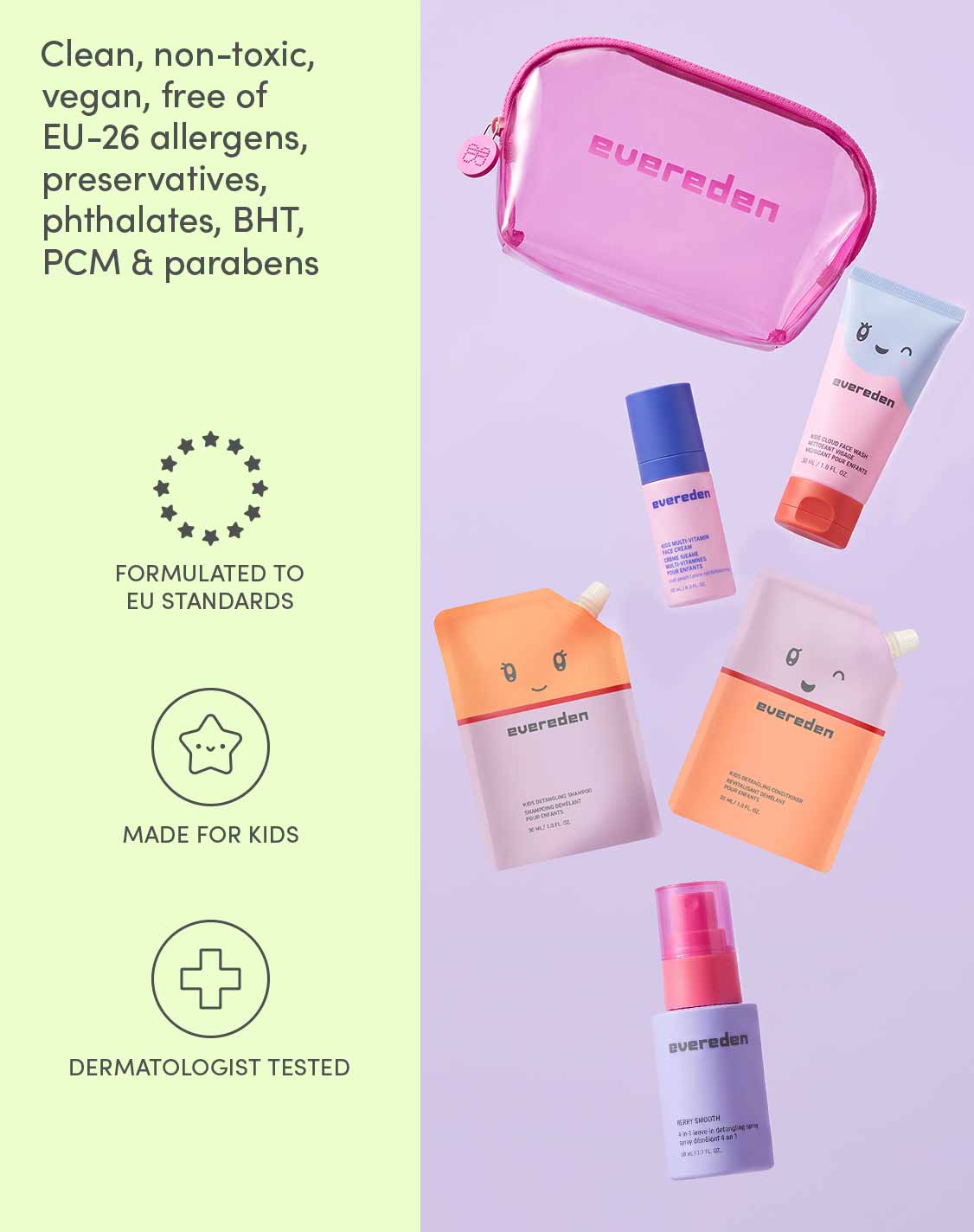 Clean, non-toxic, vegan, free of EU-26 allergens, preservatives, BHT, PCM and parabens
Formulated to EU standards
Made for kids
Dermatologist tested