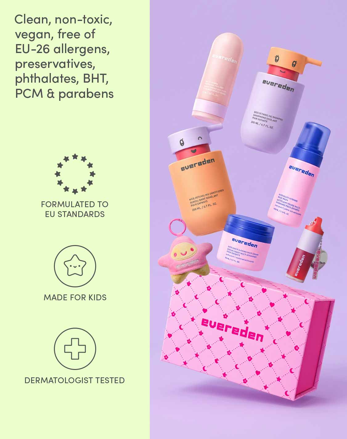 Clean, non-toxic, vegan, free of EU-26 allergens, preservatives, phthalates, BHT, PCM & parabens
Formulated to EU standards
Made for kids
Dermatologist tested