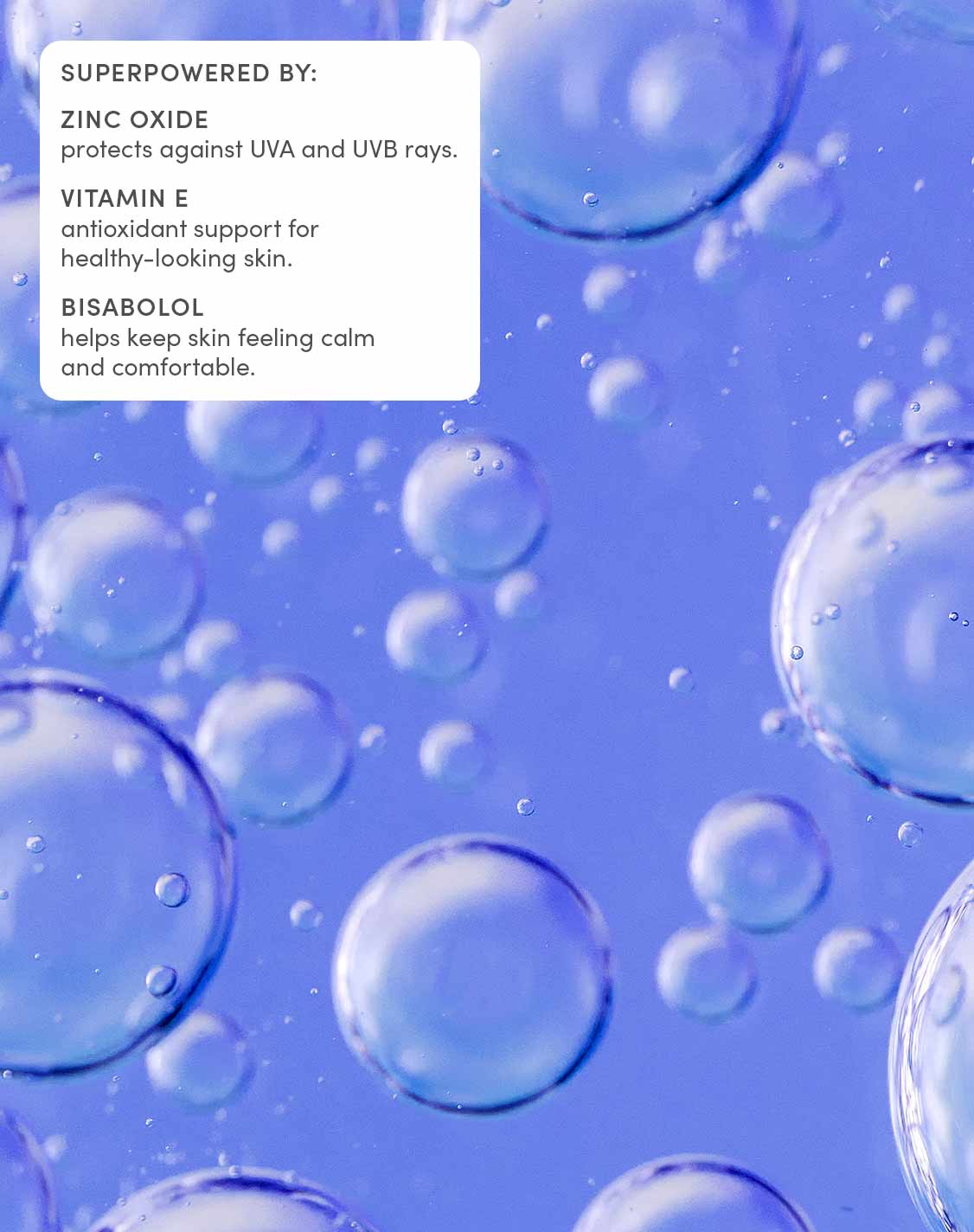 Superpowered by:
Zinc oxide
Protects againest UVA and UVB rays
Vitamin E
Antioxident support for healthy-looking skin
Bisabolol
Helps keep skin feeling calm and comfortable