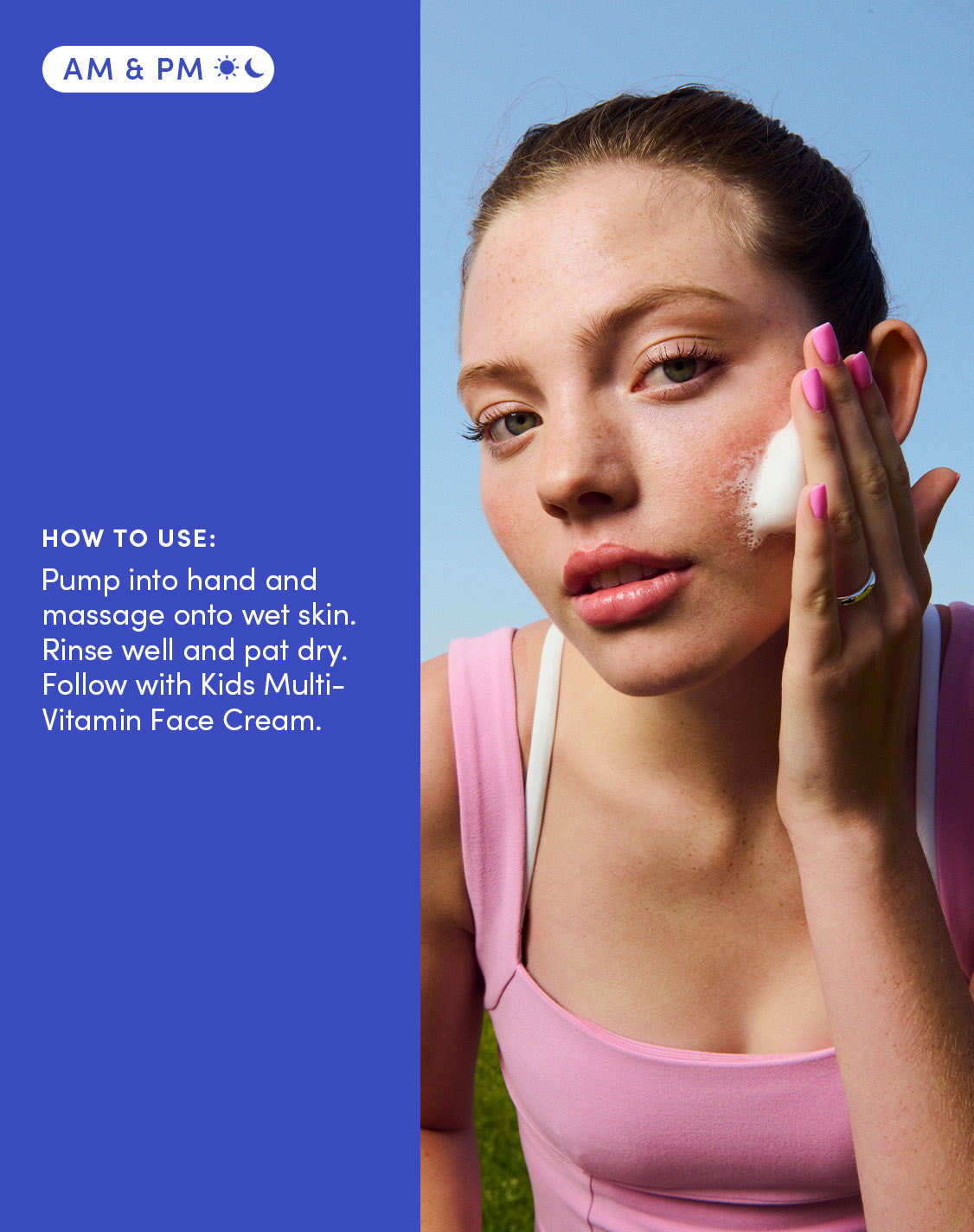 Am & Pm
How to use:
Pump into hand and massage onto wet skin. Rinse well and pat dry. Follow with Kids Multi-Vitamin Face Cream